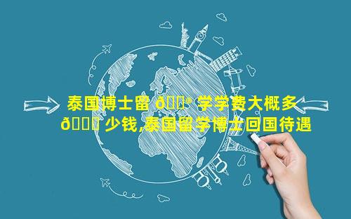 泰国博士留 💮 学学费大概多 🐅 少钱,泰国留学博士回国待遇